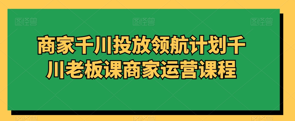 商家千川投放领航计划千川老板课商家运营课程跨境课程-外贸教程-精品网课-电商运营课库课堂