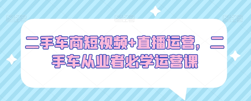 二手车商短视频+直播运营，二手车从业者必学运营课跨境课程-外贸教程-精品网课-电商运营课库课堂