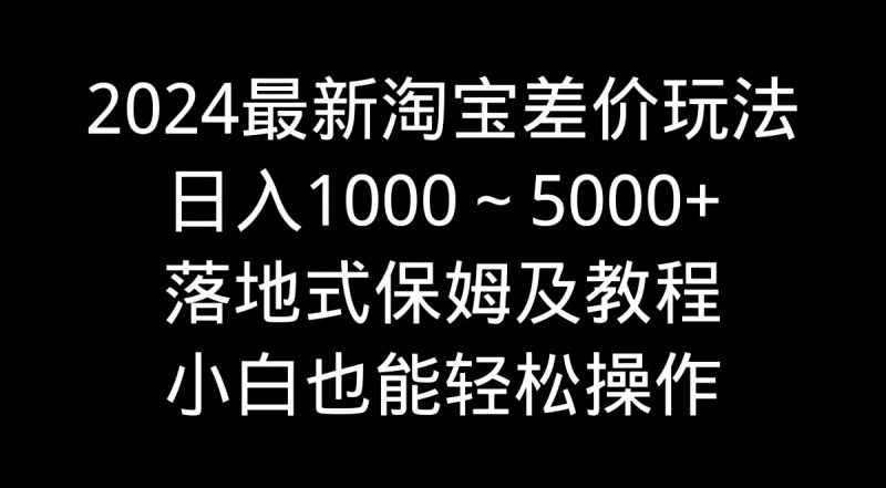 2024最新淘宝差价玩法，日入1000～5000+落地式保姆及教程 小白也能轻松操作跨境课程-外贸教程-精品网课-电商运营课库课堂