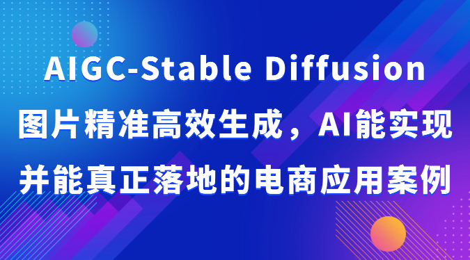 AIGC-Stable Diffusion图片精准高效生成，AI能实现并能真正落地的电商应用案例跨境课程-外贸教程-精品网课-电商运营课库课堂