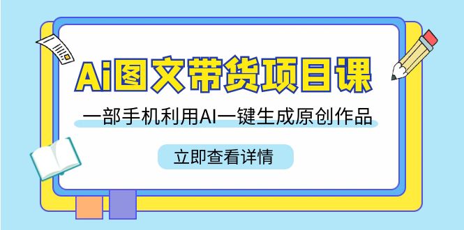 Ai图文带货项目课，一部手机利用AI一键生成原创作品（22节课）跨境课程-外贸教程-精品网课-电商运营课库课堂