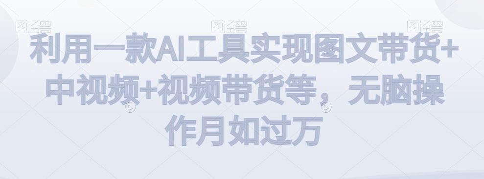 利用一款AI工具实现图文带货+中视频+视频带货等，无脑操作月如过万跨境课程-外贸教程-精品网课-电商运营课库课堂