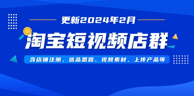 淘宝短视频店群（更新2024年2月）含店铺注册、选品思路、视频素材、上传…跨境课程-外贸教程-精品网课-电商运营课库课堂