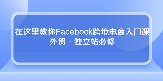 在这里教你Facebook跨境电商入门课，外贸·独立站必修（19节课）跨境课程-外贸教程-精品网课-电商运营课库课堂