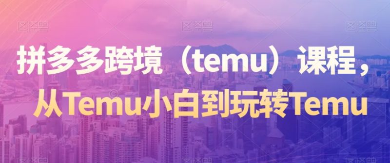 拼多多跨境(temu)课程,从Temu小白到玩转Temu跨境课程-外贸教程-精品网课-电商运营课库课堂
