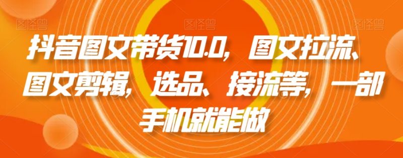 抖音图文带货10.0，图文拉流、图文剪辑，选品、接流等，一部手机就能做跨境课程-外贸教程-精品网课-电商运营课库课堂