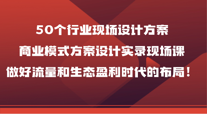 50个行业现场设计方案，商业模式方案设计实录现场课，做好流量和生态盈利时代的布局！跨境课程-外贸教程-精品网课-电商运营课库课堂