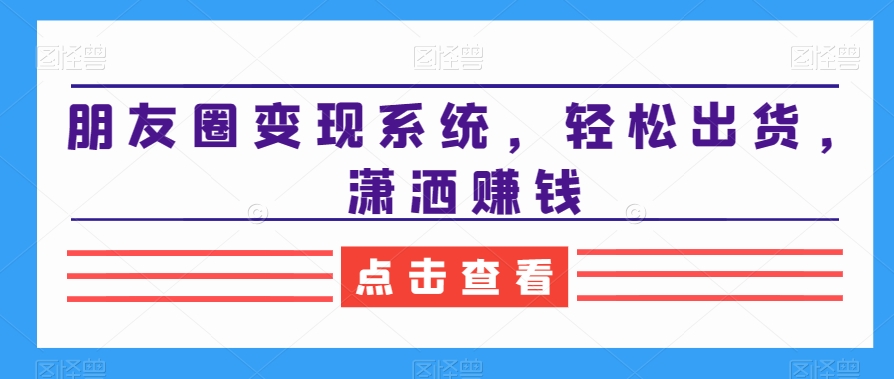 朋友圈变现系统，轻松出货，潇洒赚钱跨境课程-外贸教程-精品网课-电商运营课库课堂