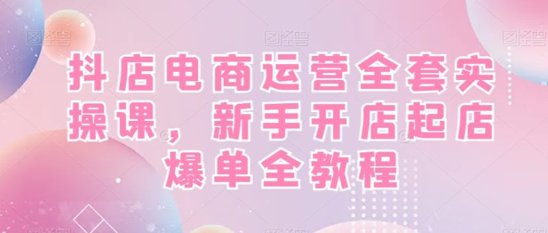 抖店电商运营全套实操课,新手开店起店爆单全教程跨境课程-外贸教程-精品网课-电商运营课库课堂