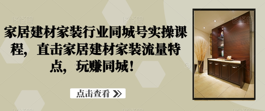 家居建材家装行业同城号实操课程，直击家居建材家装流量特点，玩赚同城！跨境课程-外贸教程-精品网课-电商运营课库课堂