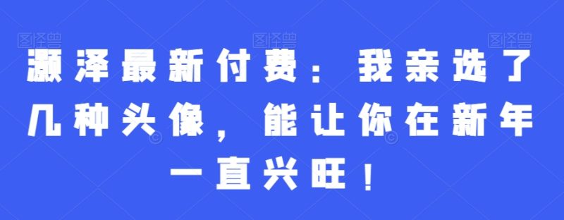 灏泽最新付费：我亲选了几种头像，能让你在新年一直兴旺！跨境课程-外贸教程-精品网课-电商运营课库课堂