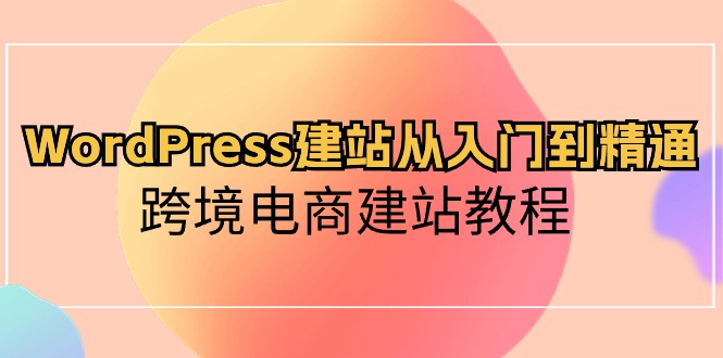 WordPress建站从入门到精通，跨境电商建站教程（60节课）跨境课程-外贸教程-精品网课-电商运营课库课堂