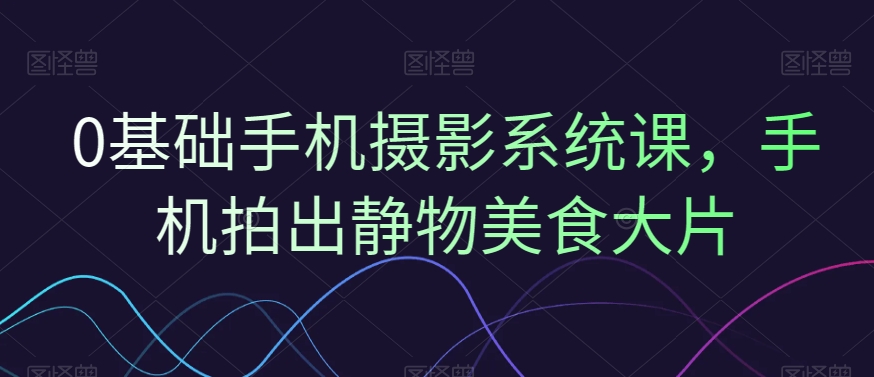 0基础手机摄影系统课，手机拍出静物美食大片跨境课程-外贸教程-精品网课-电商运营课库课堂