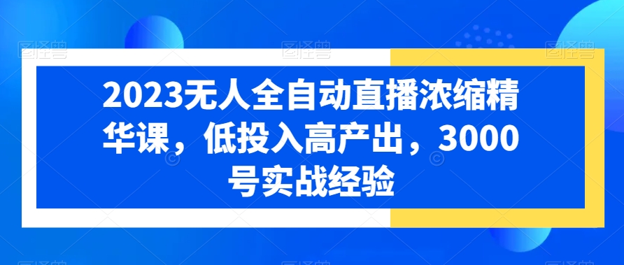 2023无人全自动直播浓缩精华课，低投入高产出，3000号实战经验跨境课程-外贸教程-精品网课-电商运营课库课堂