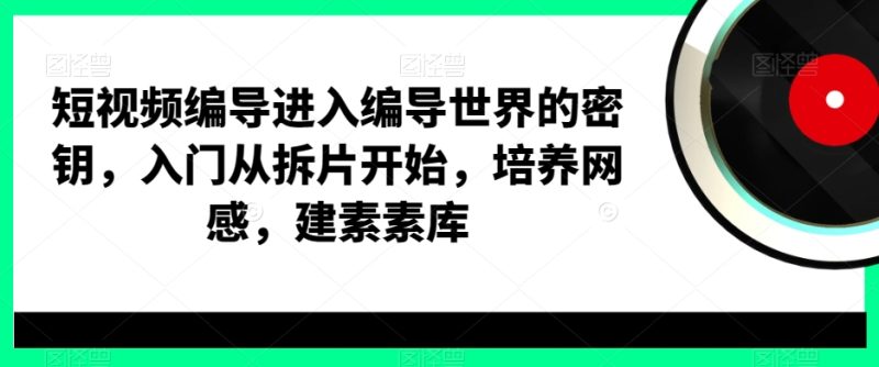 短视频编导进入编导世界的密钥，入门从拆片开始，培养网感，建素素库跨境课程-外贸教程-精品网课-电商运营课库课堂