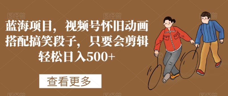 蓝海项目，视频号怀旧动画搭配搞笑段子，只要会剪辑轻松日入500+跨境课程-外贸教程-精品网课-电商运营课库课堂