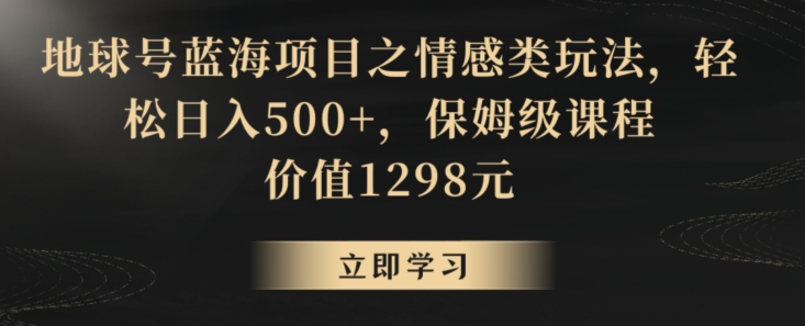 地球号蓝海项目之情感类玩法，轻松日入500+，保姆级课程跨境课程-外贸教程-精品网课-电商运营课库课堂