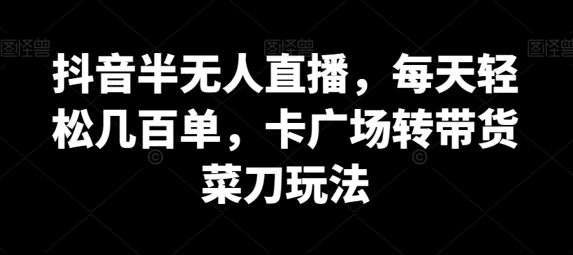 抖音半无人直播，每天轻松几百单，卡广场转带货菜刀玩法跨境课程-外贸教程-精品网课-电商运营课库课堂
