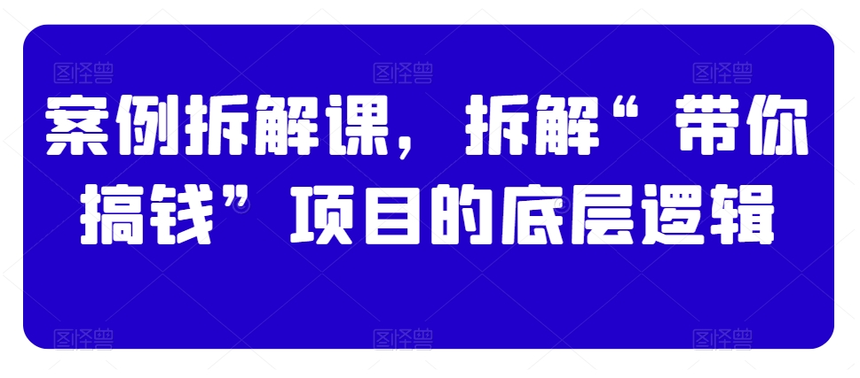 案例拆解课，拆解“带你搞钱”项目的底层逻辑跨境课程-外贸教程-精品网课-电商运营课库课堂