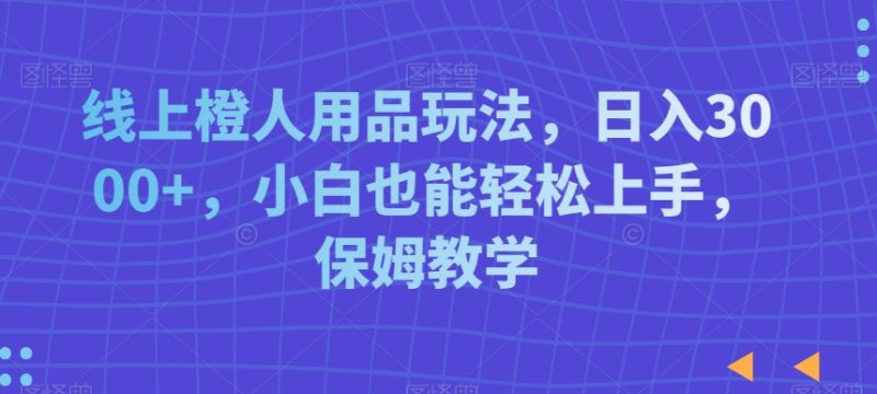 线上橙人用品玩法，日入3000+，小白也能轻松上手，保姆教学跨境课程-外贸教程-精品网课-电商运营课库课堂