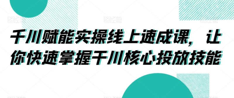 千川赋能实操线上速成课,让你快速掌握干川核心投放技能跨境课程-外贸教程-精品网课-电商运营课库课堂