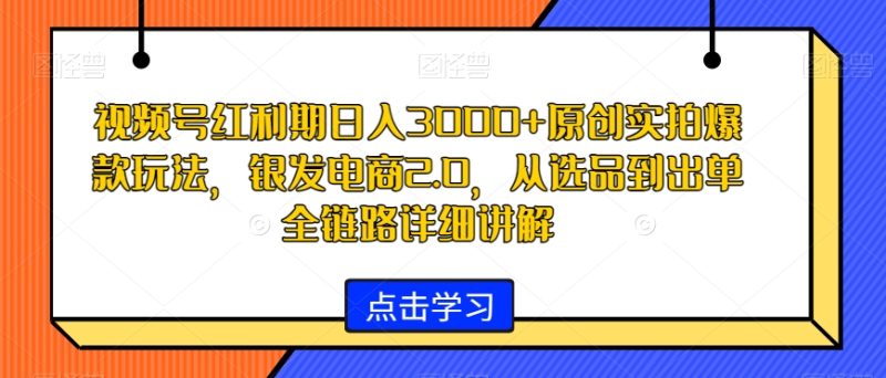 视频号红利期日入3000+原创实拍爆款玩法，银发电商2.0，从选品到出单全链路详细讲解跨境课程-外贸教程-精品网课-电商运营课库课堂