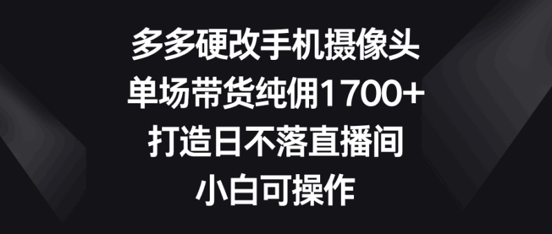 多多硬改手机摄像头,单场带货纯佣1700+,打造日不落直播间,小白可操作跨境课程-外贸教程-精品网课-电商运营课库课堂