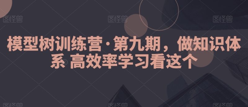 模型树训练营·第九期，做知识体系高效率学习看这个跨境课程-外贸教程-精品网课-电商运营课库课堂