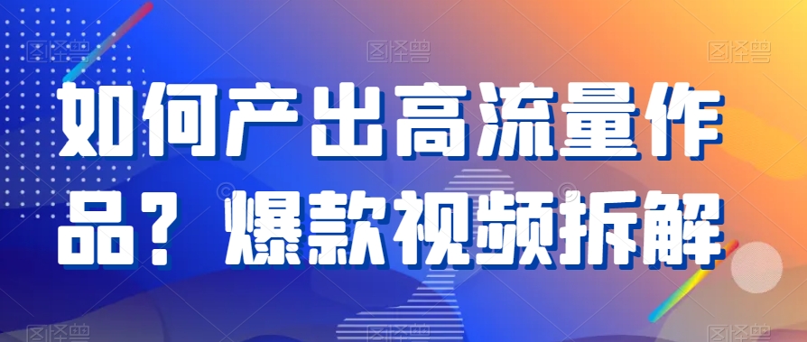 如何产出高流量作品？爆款视频拆解跨境课程-外贸教程-精品网课-电商运营课库课堂