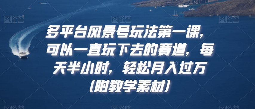 多平台风景号玩法第一课，可以一直玩下去的赛道，每天半小时，轻松月入过万（附教学素材）跨境课程-外贸教程-精品网课-电商运营课库课堂