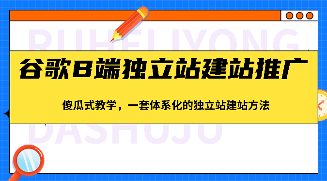 谷歌B端独立站建站推广，傻瓜式教学，一套体系化的独立站建站方法（83节）跨境课程-外贸教程-精品网课-电商运营课库课堂