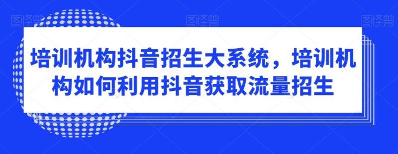 培训机构抖音招生大系统，培训机构如何利用抖音获取流量招生跨境课程-外贸教程-精品网课-电商运营课库课堂