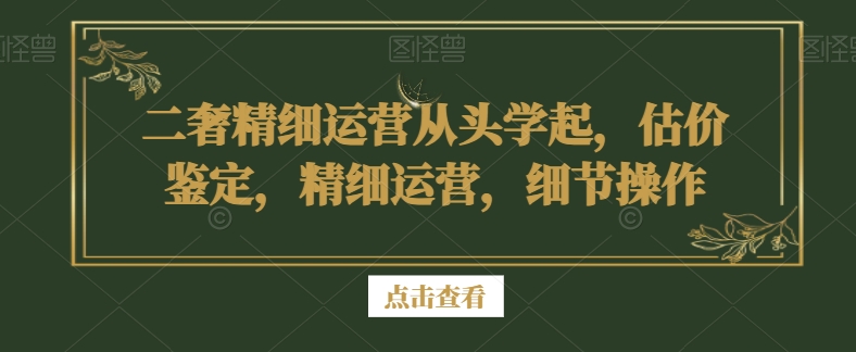 二奢精细运营从头学起，估价鉴定，精细运营，细节操作跨境课程-外贸教程-精品网课-电商运营课库课堂