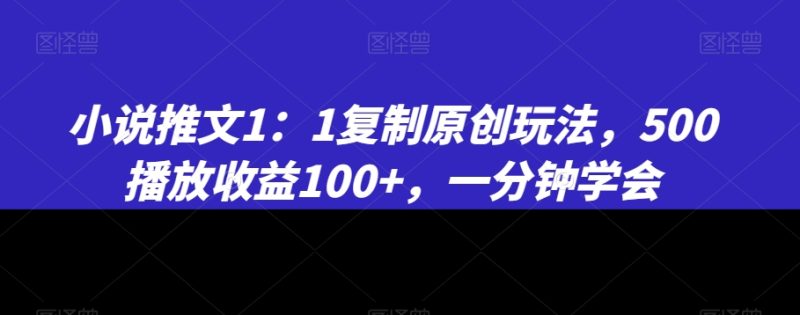 小说推文1：1复制原创玩法，500播放收益100+，一分钟学会跨境课程-外贸教程-精品网课-电商运营课库课堂