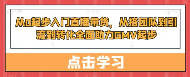 从0起步入门直播带货,从搭团队到引流到转化全面助力GMV起步跨境课程-外贸教程-精品网课-电商运营课库课堂