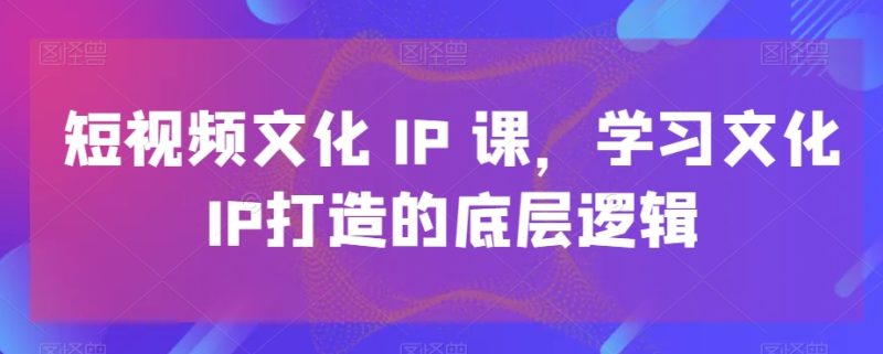 短视频文化IP课,学习文化IP打造的底层逻辑跨境课程-外贸教程-精品网课-电商运营课库课堂