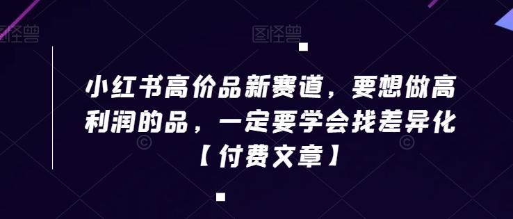 小红书高价品新赛道，要想做高利润的品，一定要学会找差异化【付费文章】跨境课程-外贸教程-精品网课-电商运营课库课堂