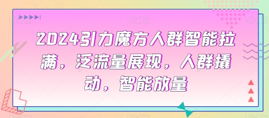 2024引力魔方人群智能拉满，​泛流量展现，人群撬动，智能放量跨境课程-外贸教程-精品网课-电商运营课库课堂