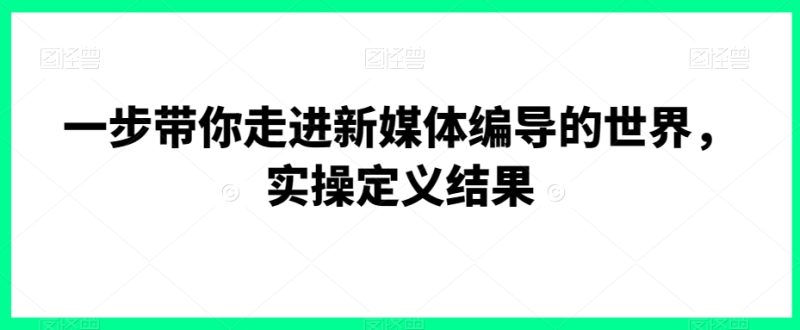 一步带你走进新媒体编导的世界,实操定义结果跨境课程-外贸教程-精品网课-电商运营课库课堂