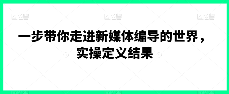 一步带你走进新媒体编导的世界，实操定义结果跨境课程-外贸教程-精品网课-电商运营课库课堂