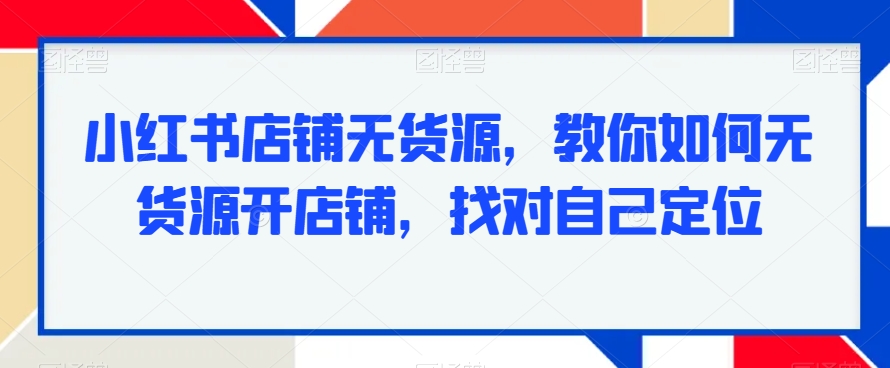 小红书店铺无货源，教你如何无货源开店铺，找对自己定位跨境课程-外贸教程-精品网课-电商运营课库课堂
