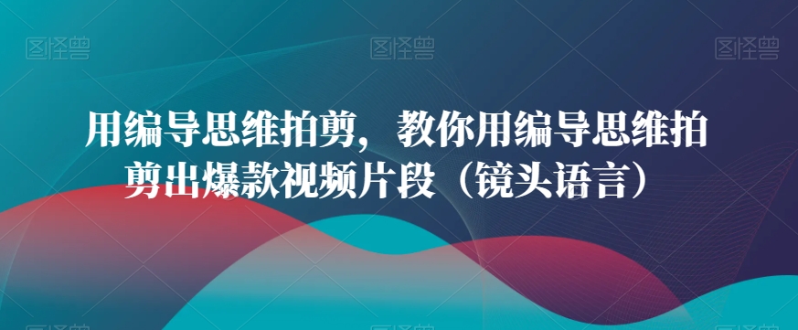 用编导思维拍剪，教你用编导思维拍剪出爆款视频片段（镜头语言）跨境课程-外贸教程-精品网课-电商运营课库课堂