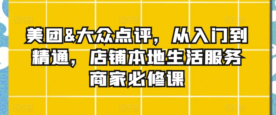 美团&大众点评，从入门到精通，店铺本地生活服务商家必修课跨境课程-外贸教程-精品网课-电商运营课库课堂