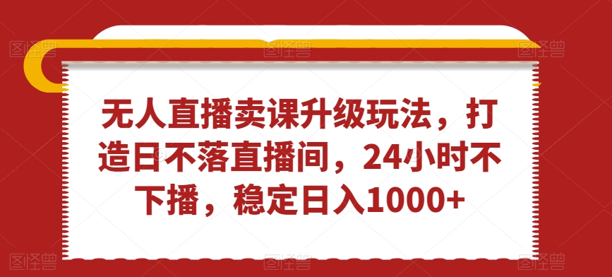 无人直播卖课升级玩法，打造日不落直播间，24小时不下播，稳定日入1000+跨境课程-外贸教程-精品网课-电商运营课库课堂