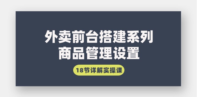 外卖前台搭建系列｜商品管理设置，18节详解实操课跨境课程-外贸教程-精品网课-电商运营课库课堂