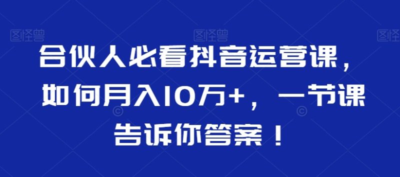 合伙人必看抖音运营课，如何月入10万+，一节课告诉你答案！跨境课程-外贸教程-精品网课-电商运营课库课堂