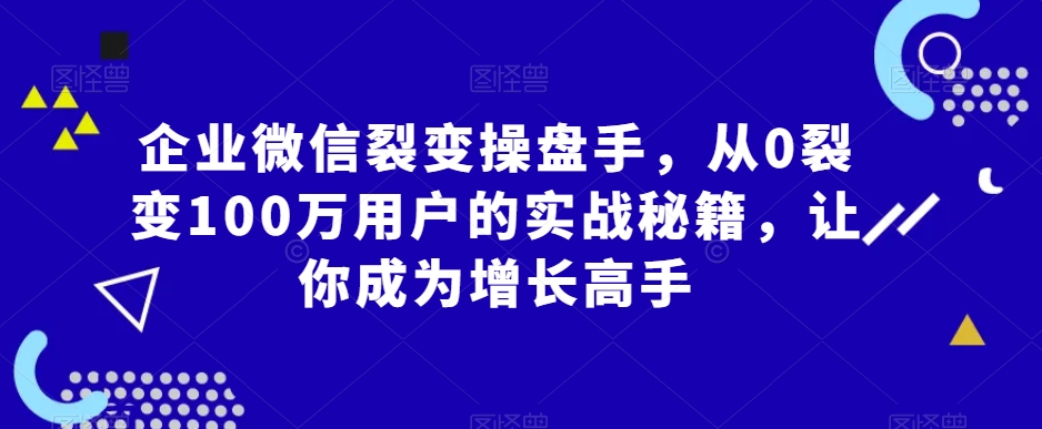 企业微信裂变操盘手，从0裂变100万用户的实战秘籍，让你成为增长高手跨境课程-外贸教程-精品网课-电商运营课库课堂