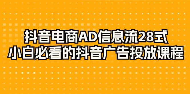 抖音电商-AD信息流 28式，小白必看的抖音广告投放课程-29节跨境课程-外贸教程-精品网课-电商运营课库课堂