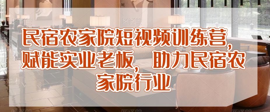 民宿农家院短视频训练营，赋能实业老板，助力民宿农家院行业跨境课程-外贸教程-精品网课-电商运营课库课堂
