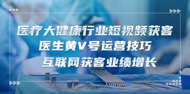 医疗大健康行业短视频获客：医生黄V号运营技巧 互联网获客业绩增长（15节）跨境课程-外贸教程-精品网课-电商运营课库课堂